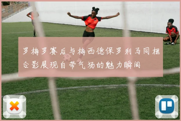 罗梅罗赛后与梅西德保罗利马同框合影展现自带气场的魅力瞬间