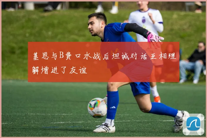 基恩与B费口水战后坦诚对话互相理解增进了友谊
