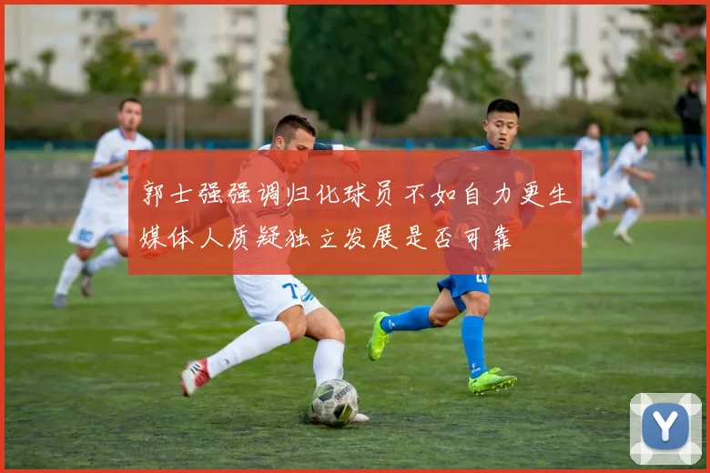 郭士强强调归化球员不如自力更生媒体人质疑独立发展是否可靠