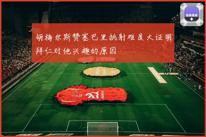胡梅尔斯赞塞巴里挑射难度大证明拜仁对他兴趣的原因