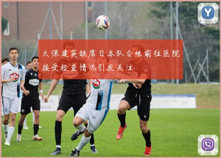 久保建英缺席日本队合练前往医院接受检查情况引发关注