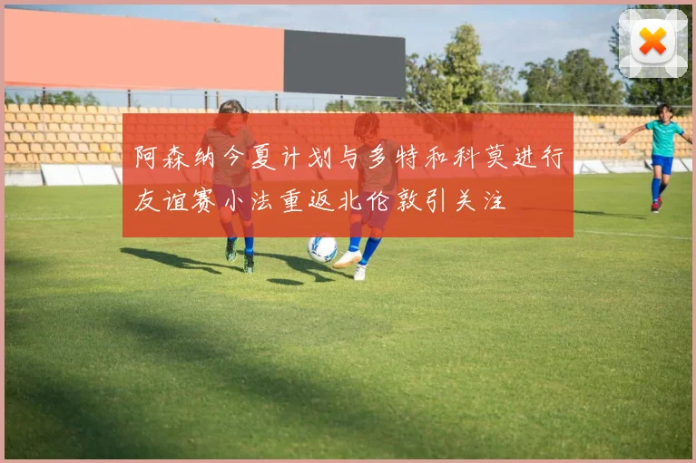 阿森纳今夏计划与多特和科莫进行友谊赛小法重返北伦敦引关注