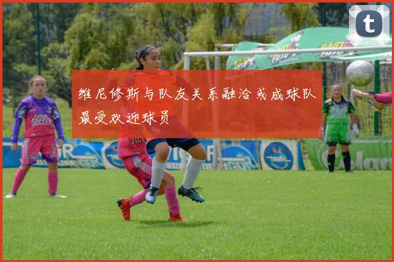 维尼修斯与队友关系融洽或成球队最受欢迎球员