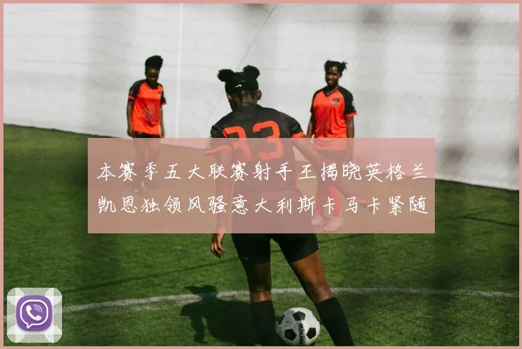 本赛季五大联赛射手王揭晓英格兰凯恩独领风骚意大利斯卡马卡紧随其后