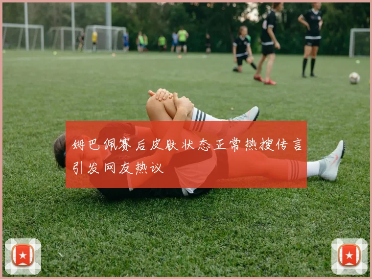 姆巴佩赛后皮肤状态正常热搜传言引发网友热议