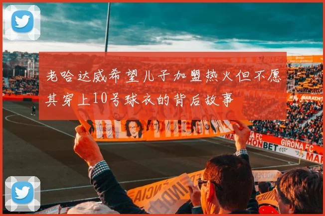 老哈达威希望儿子加盟热火但不愿其穿上10号球衣的背后故事