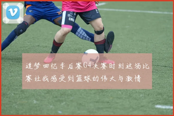 追梦回忆季后赛G4决赛时刻这场比赛让我感受到篮球的伟大与激情