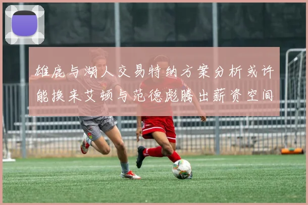 雄鹿与湖人交易特纳方案分析或许能换来艾顿与范德彪腾出薪资空间