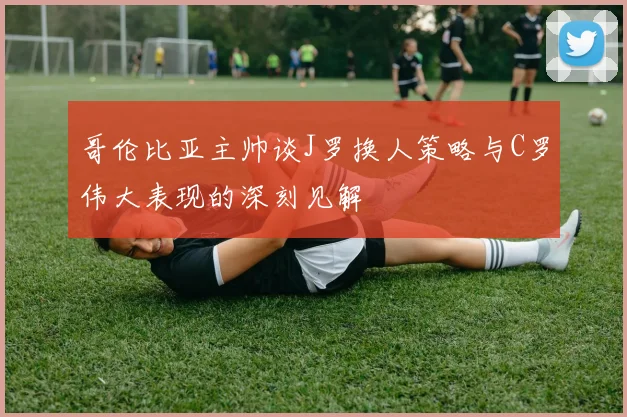 哥伦比亚主帅谈J罗换人策略与C罗伟大表现的深刻见解
