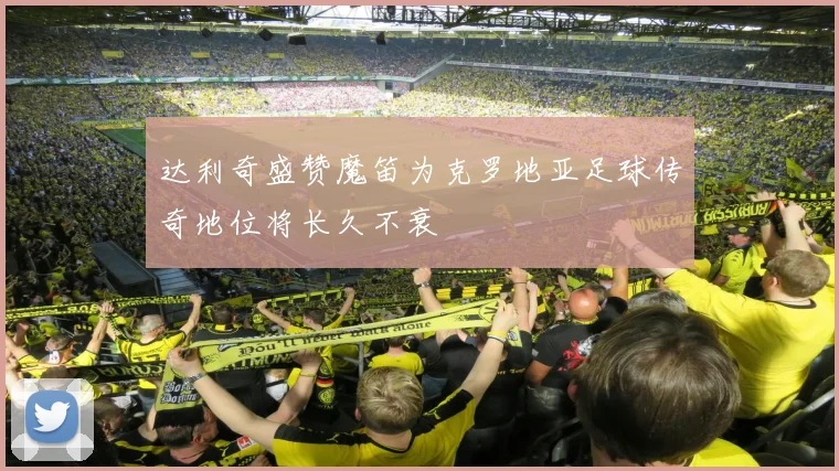 达利奇盛赞魔笛为克罗地亚足球传奇地位将长久不衰