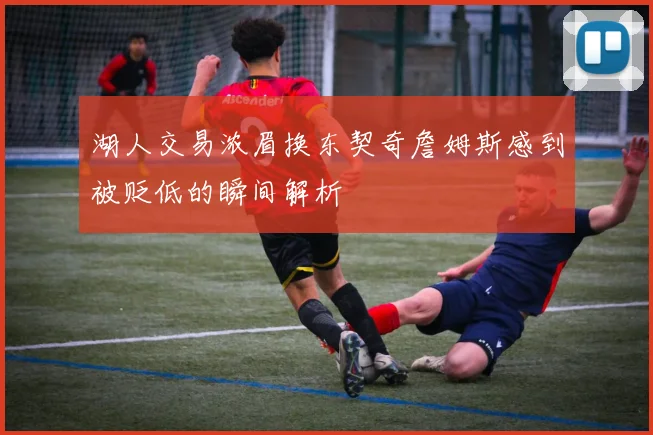 湖人交易浓眉换东契奇詹姆斯感到被贬低的瞬间解析