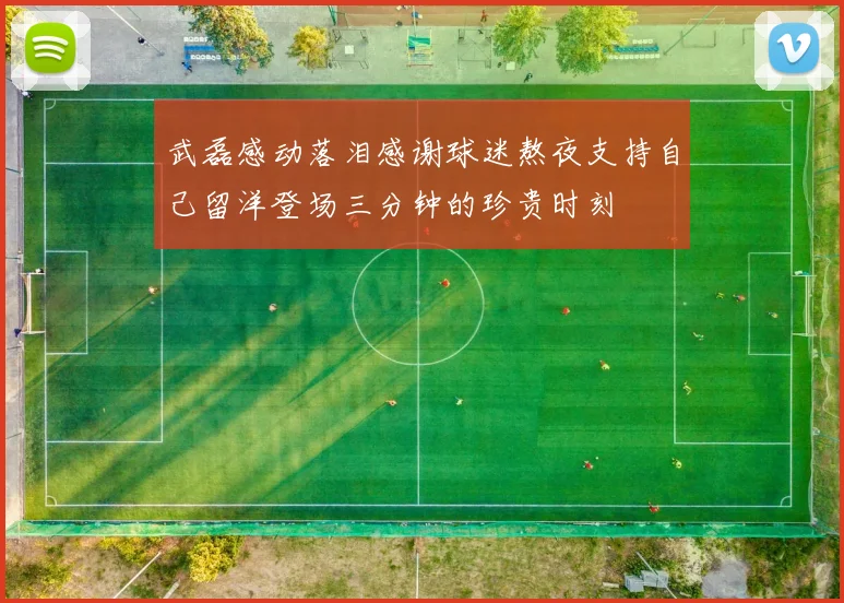 武磊感动落泪感谢球迷熬夜支持自己留洋登场三分钟的珍贵时刻