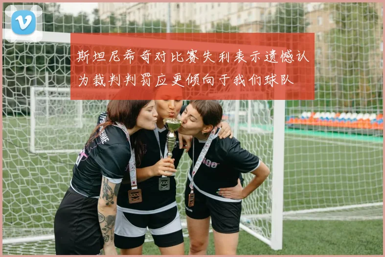斯坦尼希奇对比赛失利表示遗憾认为裁判判罚应更倾向于我们球队