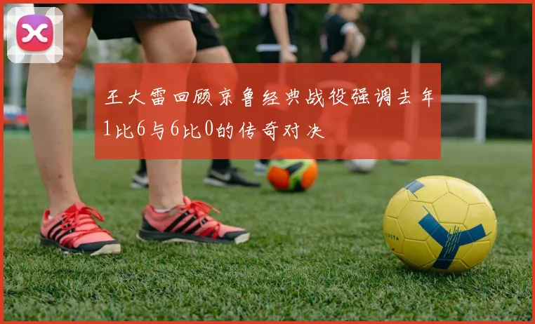 王大雷回顾京鲁经典战役强调去年1比6与6比0的传奇对决