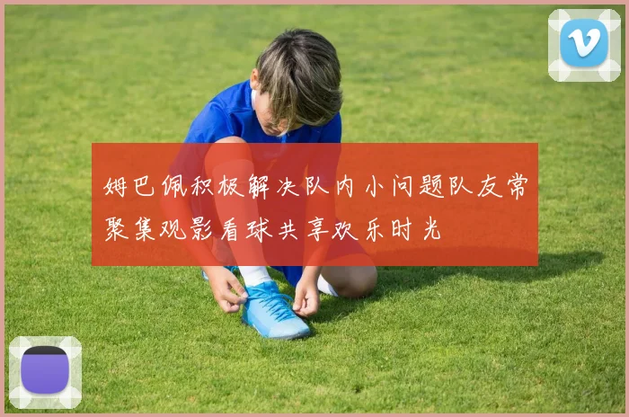 姆巴佩积极解决队内小问题队友常聚集观影看球共享欢乐时光